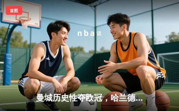 曼城历史性夺欧冠，哈兰德梅开二度助球队3-1胜国际米兰