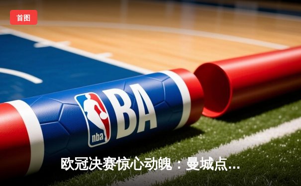 欧冠决赛惊心动魄：曼城点球大战险胜拜仁，卫冕之路再添辉煌