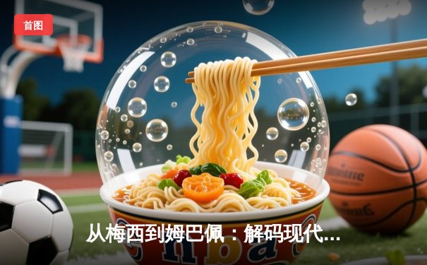 从梅西到姆巴佩：解码现代足球的战术革命与巨星价值