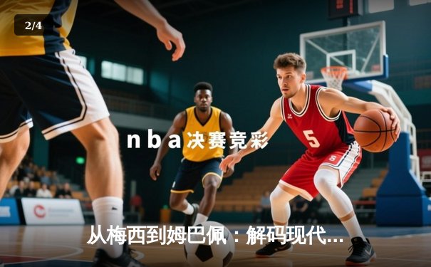 从梅西到姆巴佩：解码现代足球的战术革命与巨星价值 - 2