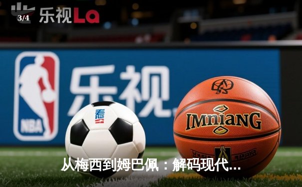 从梅西到姆巴佩：解码现代足球的战术革命与巨星价值 - 3