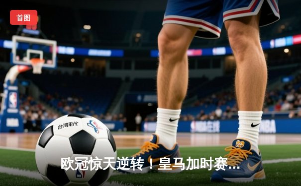 欧冠惊天逆转！皇马加时赛3-2绝杀拜仁，维尼修斯双响本泽马制胜